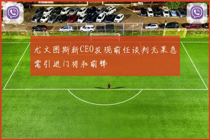 尤文图斯新CEO发现前任谈判无果急需引进门将和前锋