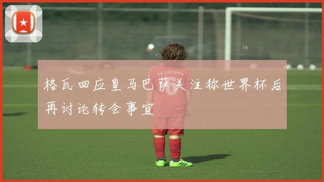格瓦回应皇马巴萨关注称世界杯后再讨论转会事宜
