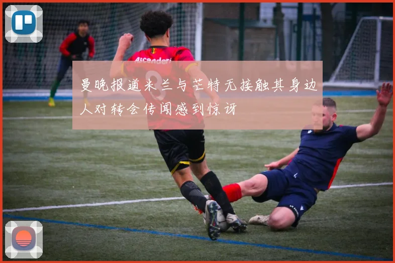 曼晚报道米兰与芒特无接触其身边人对转会传闻感到惊讶