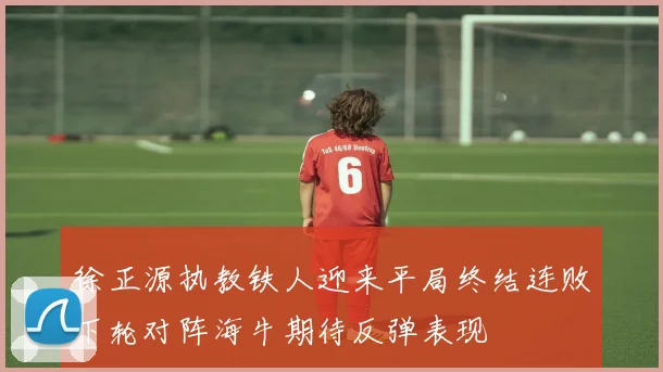 徐正源执教铁人迎来平局终结连败下轮对阵海牛期待反弹表现