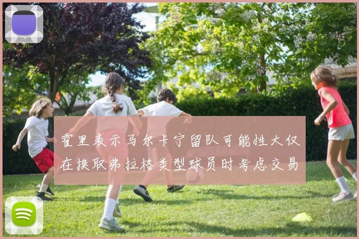 霍里表示马尔卡宁留队可能性大仅在换取弗拉格类型球员时考虑交易