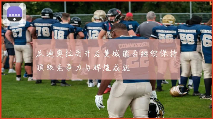 瓜迪奥拉离开后曼城能否继续保持顶级竞争力与辉煌成就