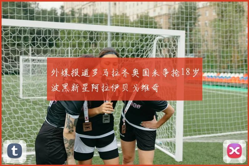 外媒报道罗马拉齐奥国米争抢18岁波黑新星阿拉伊贝戈维奇