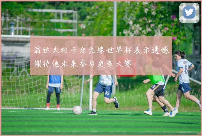 翁达夫对卡尔无缘世界杯表示遗憾期待他未来参与更多大赛