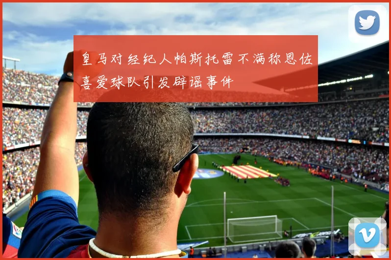 皇马对经纪人帕斯托雷不满称恩佐喜爱球队引发辟谣事件