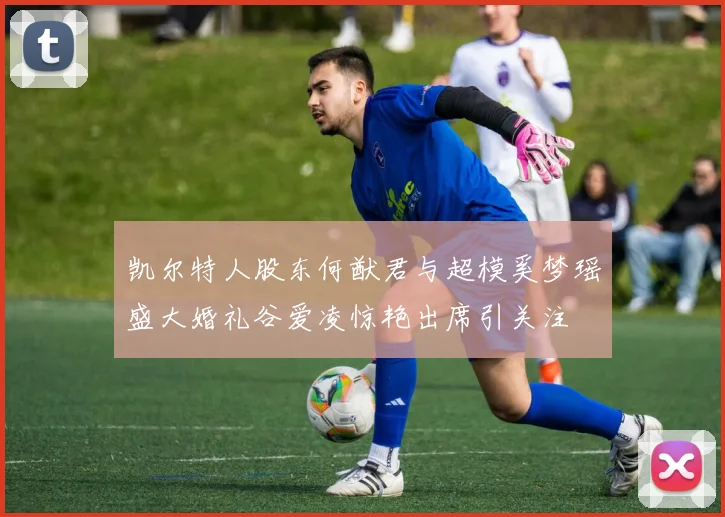 凯尔特人股东何猷君与超模奚梦瑶盛大婚礼谷爱凌惊艳出席引关注