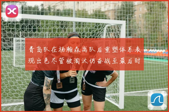 青岛队在杨瀚森离队后重塑体系表现出色尽管被淘汰仍奋战至最后时刻