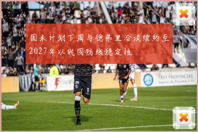 国米计划下周与德弗里洽谈续约至2027年以巩固防线稳定性