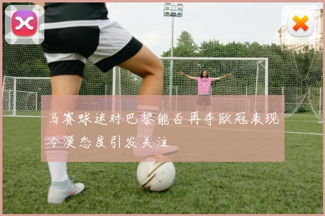 马赛球迷对巴黎能否再夺欧冠表现冷漠态度引发关注
