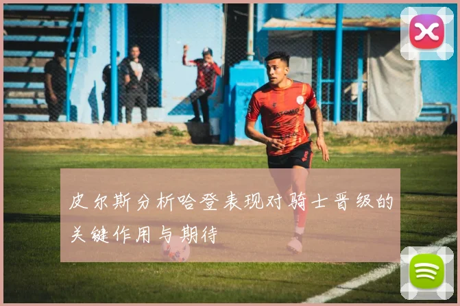 皮尔斯分析哈登表现对骑士晋级的关键作用与期待