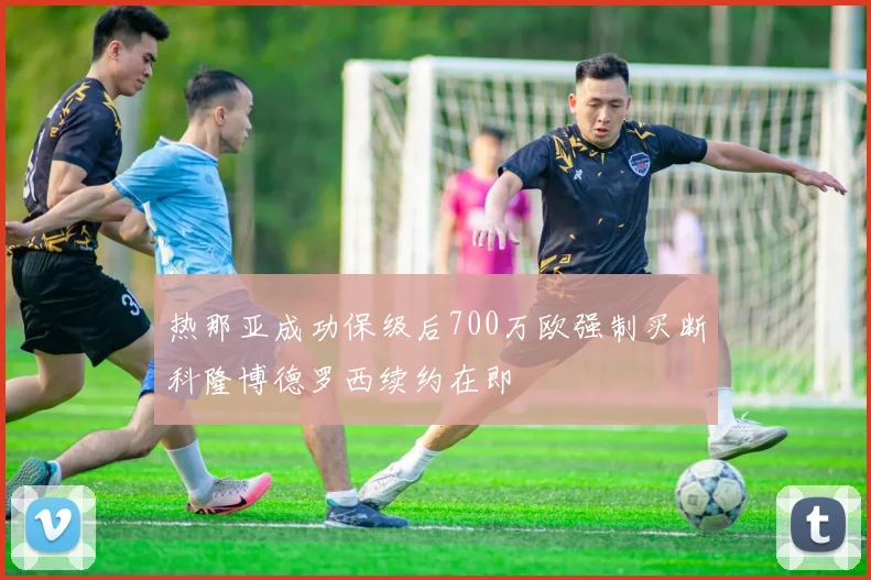 热那亚成功保级后700万欧强制买断科隆博德罗西续约在即