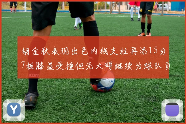 胡金秋表现出色内线支柱再添15分7板膝盖受撞但无大碍继续为球队贡献力量