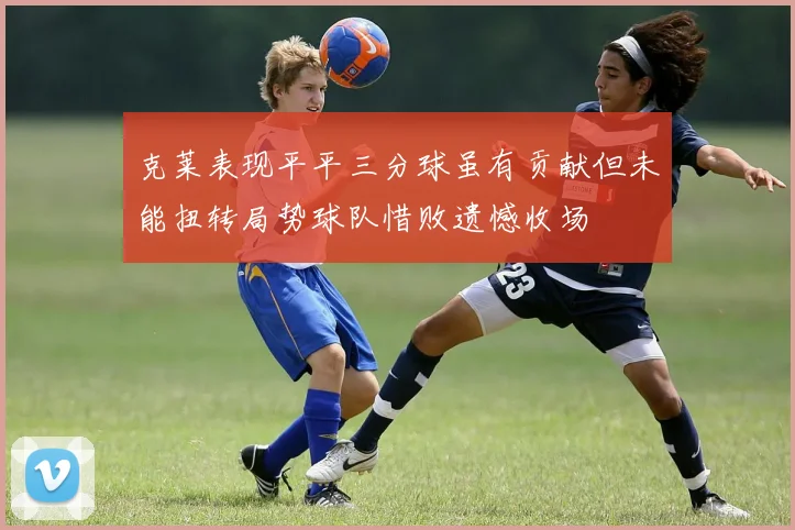 克莱表现平平三分球虽有贡献但未能扭转局势球队惜败遗憾收场