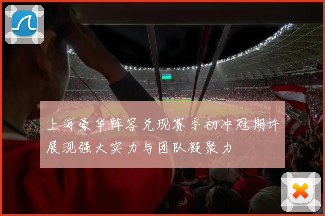 上海豪华阵容兑现赛季初冲冠期许展现强大实力与团队凝聚力