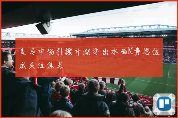 皇马中场引援计划浮出水面M费恩佐成关注焦点