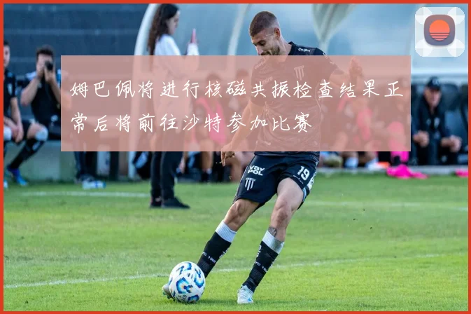 姆巴佩将进行核磁共振检查结果正常后将前往沙特参加比赛