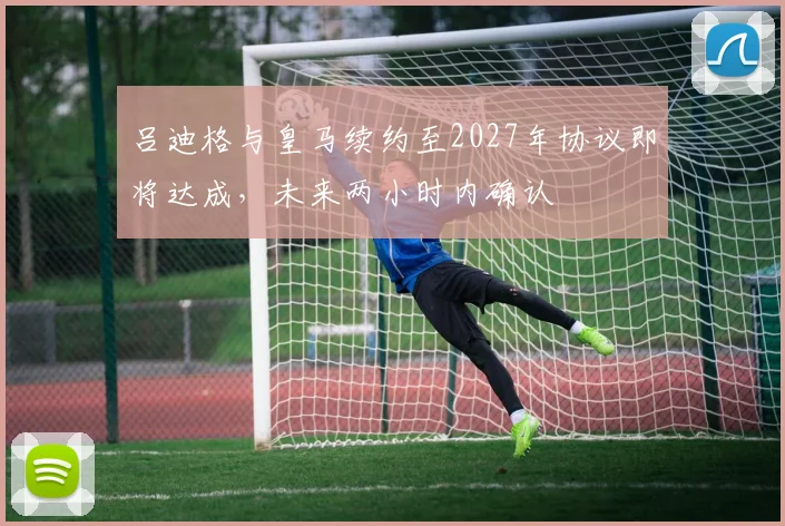 吕迪格与皇马续约至2027年协议即将达成，未来两小时内确认