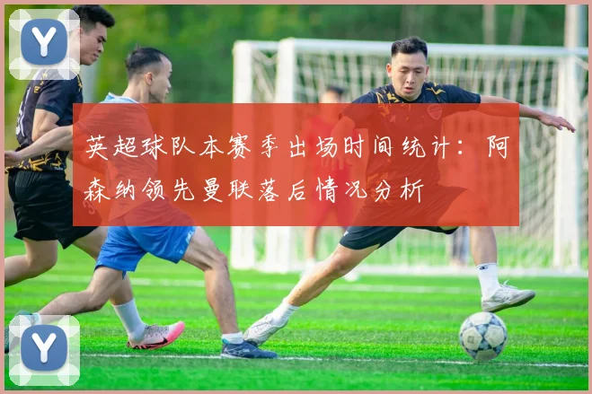 英超球队本赛季出场时间统计：阿森纳领先曼联落后情况分析