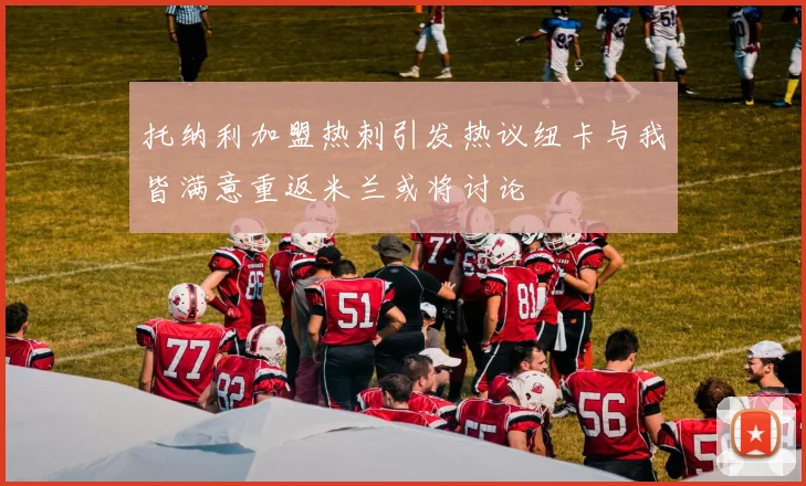 托纳利加盟热刺引发热议纽卡与我皆满意重返米兰或将讨论