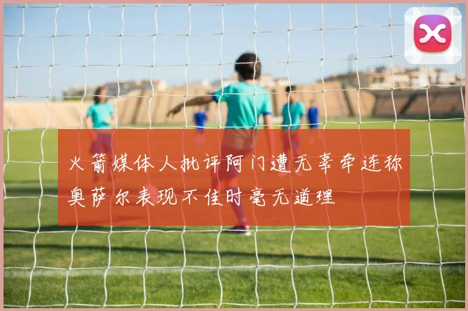火箭媒体人批评阿门遭无辜牵连称奥萨尔表现不佳时毫无道理
