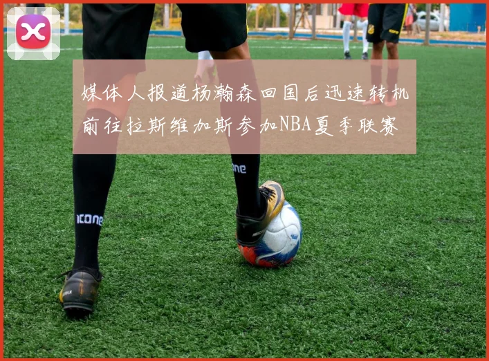 媒体人报道杨瀚森回国后迅速转机前往拉斯维加斯参加NBA夏季联赛