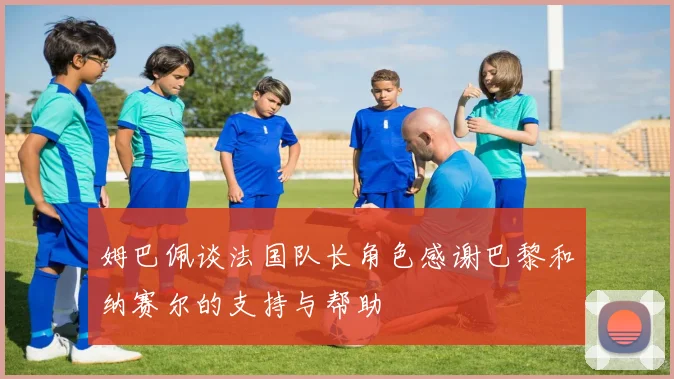 姆巴佩谈法国队长角色感谢巴黎和纳赛尔的支持与帮助
