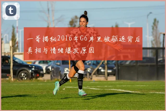一哥揭秘2016年G6库里被驱逐背后真相与情绪爆发原因