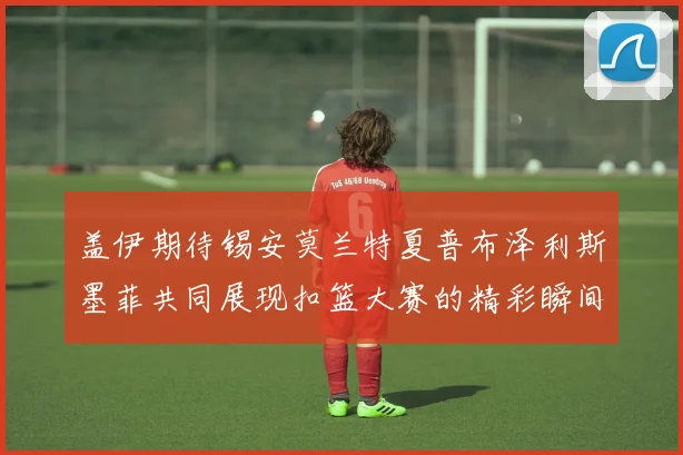 盖伊期待锡安莫兰特夏普布泽利斯墨菲共同展现扣篮大赛的精彩瞬间
