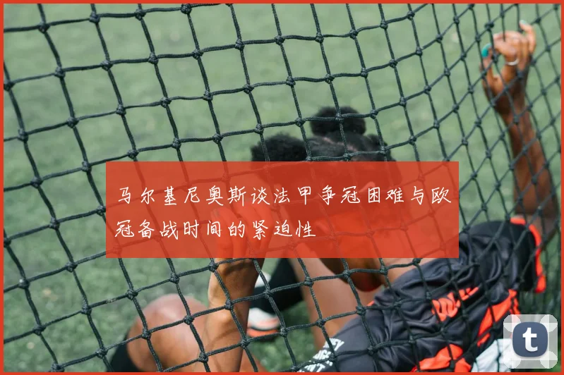 马尔基尼奥斯谈法甲争冠困难与欧冠备战时间的紧迫性