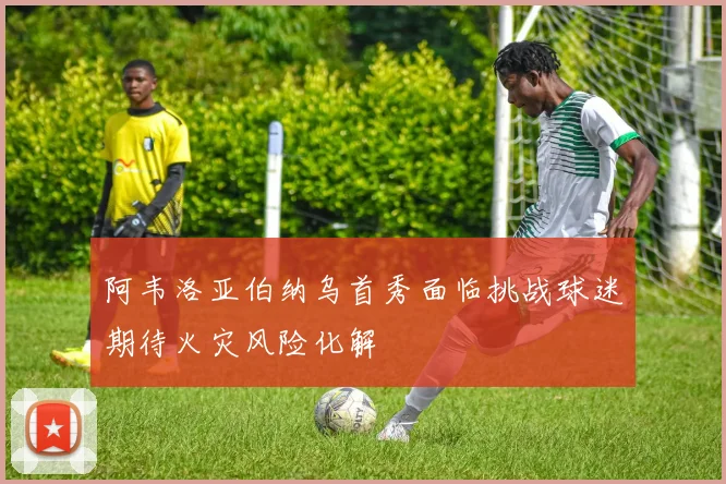 阿韦洛亚伯纳乌首秀面临挑战球迷期待火灾风险化解