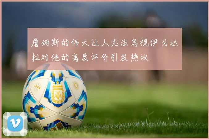 詹姆斯的伟大让人无法忽视伊戈达拉对他的高度评价引发热议