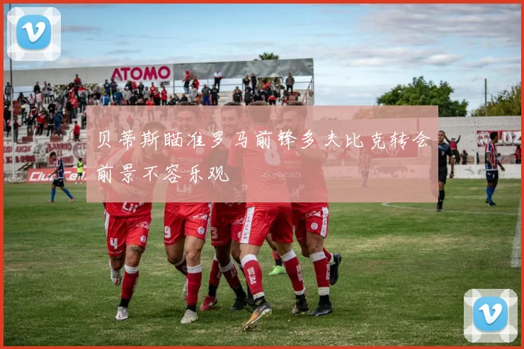 贝蒂斯瞄准罗马前锋多夫比克转会前景不容乐观